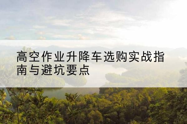 福建升降车怎么选-高空作业升降车选购实战指南与避坑要点