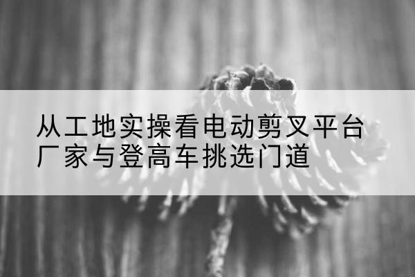 福建电动剪叉升降平台厂家-从工地实操看电动剪叉平台厂家与登高车挑选门道