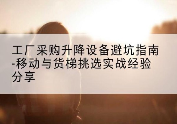 福建移动式升降机怎么选-工厂采购升降设备避坑指南-移动与货梯挑选实战经验分享