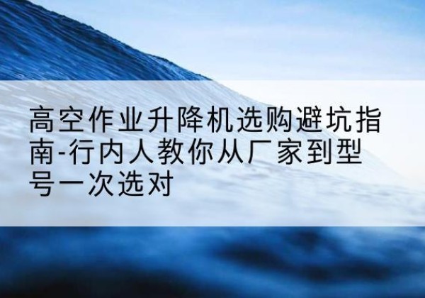 福建升降平台厂家-高空作业升降机选购避坑指南-行内人教你从厂家到型号一次选对