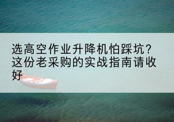 福建高空作业升降机厂家推荐-选高空作业升降机怕踩坑？这份老采购的实战指南请收好