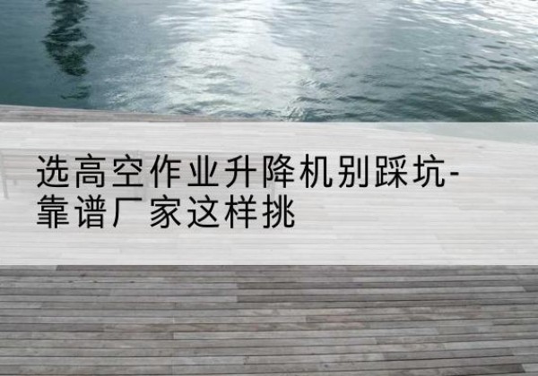 福建剪叉式升降机厂家-选高空作业升降机别踩坑-靠谱厂家这样挑