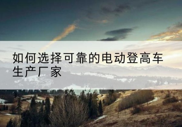 福建电动登高车厂家-如何选择可靠的电动登高车生产厂家