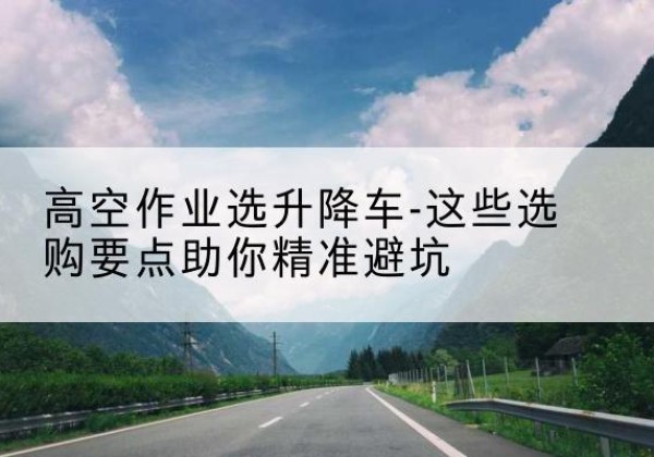 福建升降车厂家-高空作业选升降车-这些选购要点助你*避坑