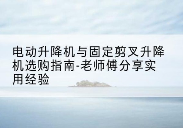 福建电动升降机怎么选-电动升降机与固定剪叉升降机选购指南-老师傅分享实用经验