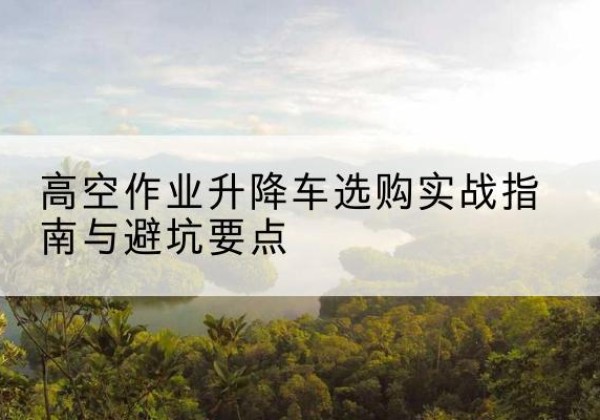 福建升降车怎么选-高空作业升降车选购实战指南与避坑要点