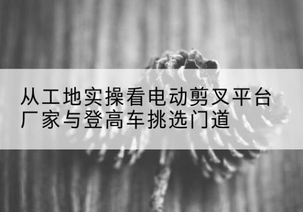 福建电动剪叉升降平台厂家-从工地实操看电动剪叉平台厂家与登高车挑选门道