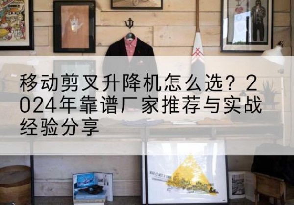福建升降平台厂家推荐-移动剪叉升降机怎么选？2024年靠谱厂家推荐与实战经验分享
