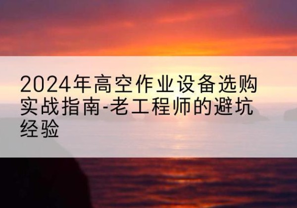 福建高空作业升降机厂家推荐-2024年高空作业设备选购实战指南-老工程师的避坑经验